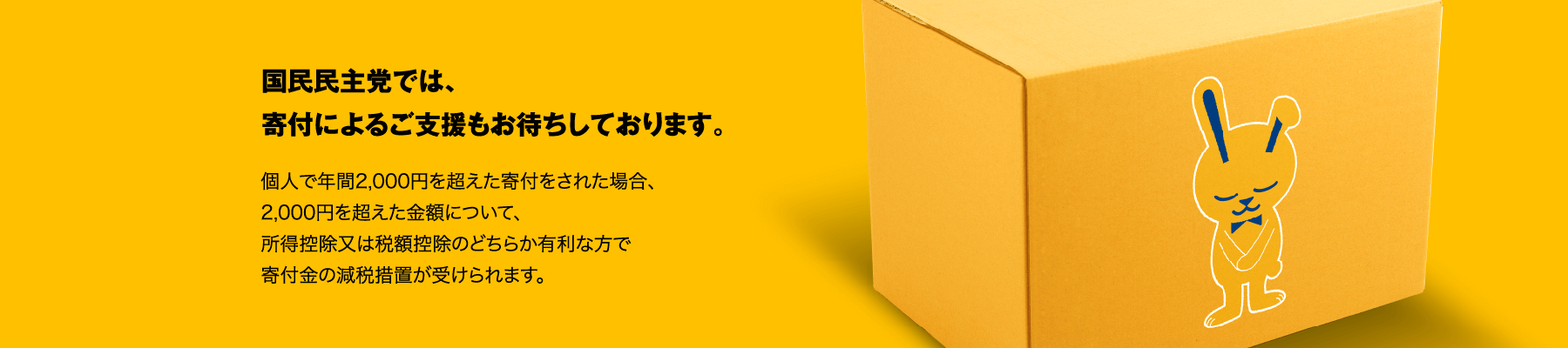 国民民主党では、寄付によるご支援もお待ちしております。個人で年間2,000円を超えた寄付をされた場合、2,000円を超えた金額について、所得控除又は税額控除のどちらか有利な方で寄付金の減税措置が受けられます。