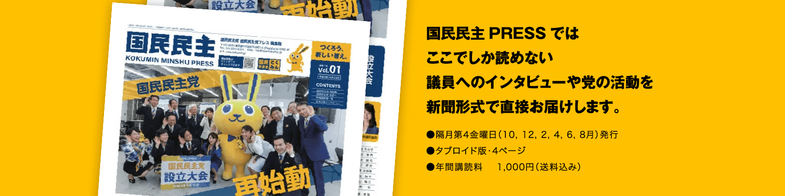 国民民主PRESSではここでしか読めない議員へのインタビューや党の活動を新聞形式で直接お届けします。●隔月第4金曜日（10,12,2,4,6,8月）発行●タブロイド版・4ページ●年間講読料1,000円（送料込み）